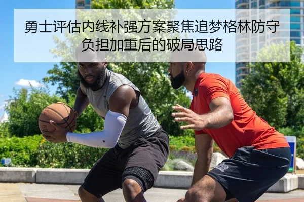 勇士评估内线补强方案聚焦追梦格林防守负担加重后的破局思路