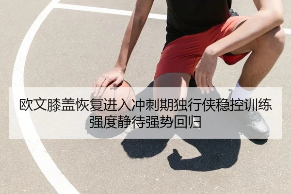 欧文膝盖恢复进入冲刺期独行侠稳控训练强度静待强势回归